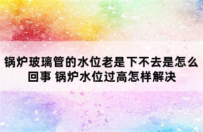 锅炉玻璃管的水位老是下不去是怎么回事 锅炉水位过高怎样解决